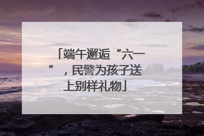 端午邂逅“六一”，民警为孩子送上别样礼物